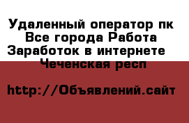 Удаленный оператор пк - Все города Работа » Заработок в интернете   . Чеченская респ.